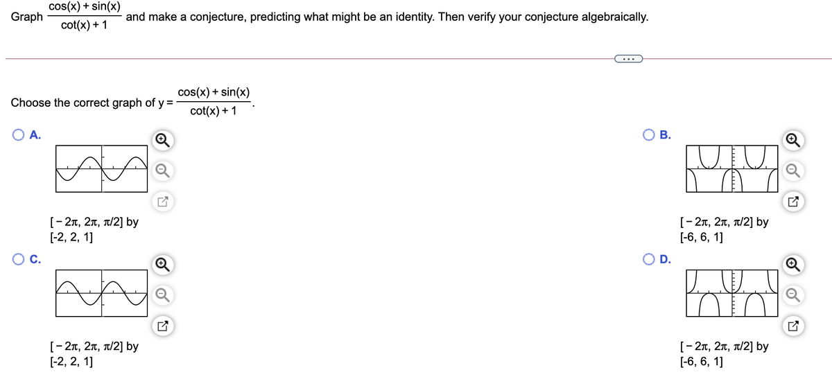 cos(x) + sin(x)
Graph
and make a conjecture, predicting what might be an identity. Then verify your conjecture algebraically.
cot(x) + 1
cos(x) + sin(x)
Choose the correct graph of y =
cot(x) + 1
О А.
В.
[- 27, 2n, T/2] by
[-2, 2, 1]
[-2т, 2т, т/2] bу
[-6, 6, 1]
C.
D.
[-2т, 2т, т/2] by
[-2, 2, 1]
[- 27, 2n, T/2] by
[-6, 6, 1]
