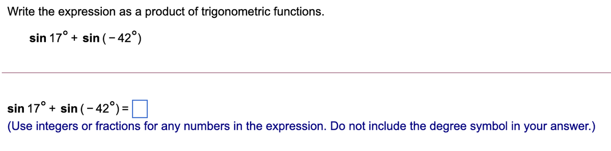 Write the expression as a product of trigonometric functions.
sin 17° + sin (- 42°)
sin 17° + sin (- 42°) =|
(Use integers or fractions for any numbers in the expression. Do not include the degree symbol in your answer.)
