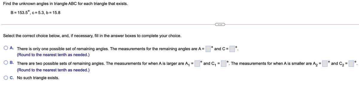 Find the unknown angles in triangle ABC for each triangle that exists.
B = 153.5°, c= 5.3, b = 15.8
...
Select the correct choice below, and, if necessary, fill in the answer boxes to complete your choice.
A. There is only one possible set of remaining angles. The measurements for the remaining angles are A =
and C =
(Round to the nearest tenth as needed.)
B. There are two possible sets of remaining angles. The measurements for when A is larger are A,
and C1
The measurements for when A is smaller are A,
and C2 =
%D
%D
%3D
(Round to the nearest tenth as needed.)
C. No such triangle exists.
