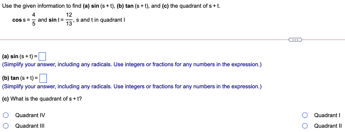 Use the given information to find (a) sin (s + t), (b) tan (s + t), and (c) the quadrant of s + t.
4
COSS =
12
and sint=
13
s and t in quadrant I
...
(a) sin (s + t) =
(Simplify your answer, including any radicals. Use integers or fractions for any numbers in the expression.)
(b) tan (s + t) =
(Simplify your answer, including any radicals. Use integers or fractions for any numbers in the expression.)
(c) What is the quadrant of s + t?
Quadrant IV
Quadrant I
Quadrant III
Quadrant II
