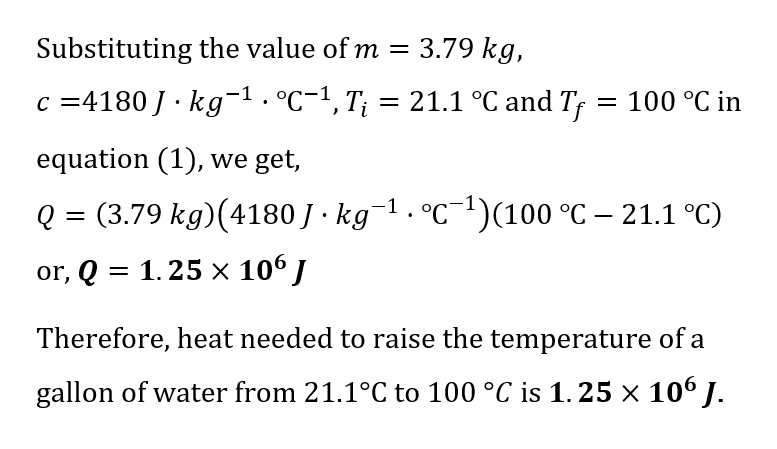 Substituting the value of m
3.79 kg,
c =4180 J · kg¯¹. °C−¹, T¡ = 21.1 °C and Tƒ
Ti
= 100 °C in
equation (1), we get,
Q= =
(3.79 kg)(4180 J · kg¯¹ · °℃¯¹)(100 °C – 21.1 °C)
or, Q = 1.25 × 106 J
Therefore, heat needed to raise the temperature of a
gallon of water from 21.1°C to 100 °C is 1.25 × 106 J.