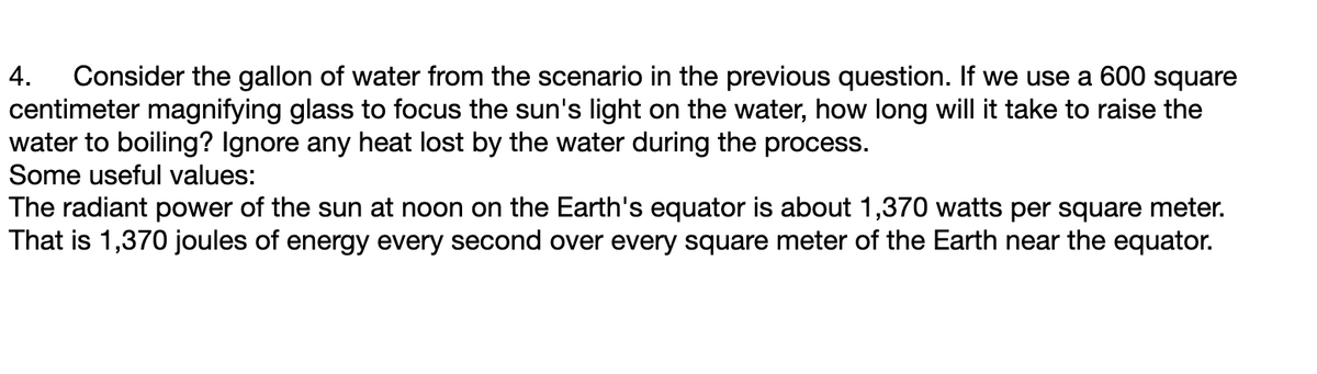 4. Consider the gallon of water from the scenario in the previous question. If we use a 600 square
centimeter magnifying glass to focus the sun's light on the water, how long will it take to raise the
water to boiling? Ignore any heat lost by the water during the process.
Some useful values:
The radiant power of the sun at noon on the Earth's equator is about 1,370 watts per square meter.
That is 1,370 joules of energy every second over every square meter of the Earth near the equator.