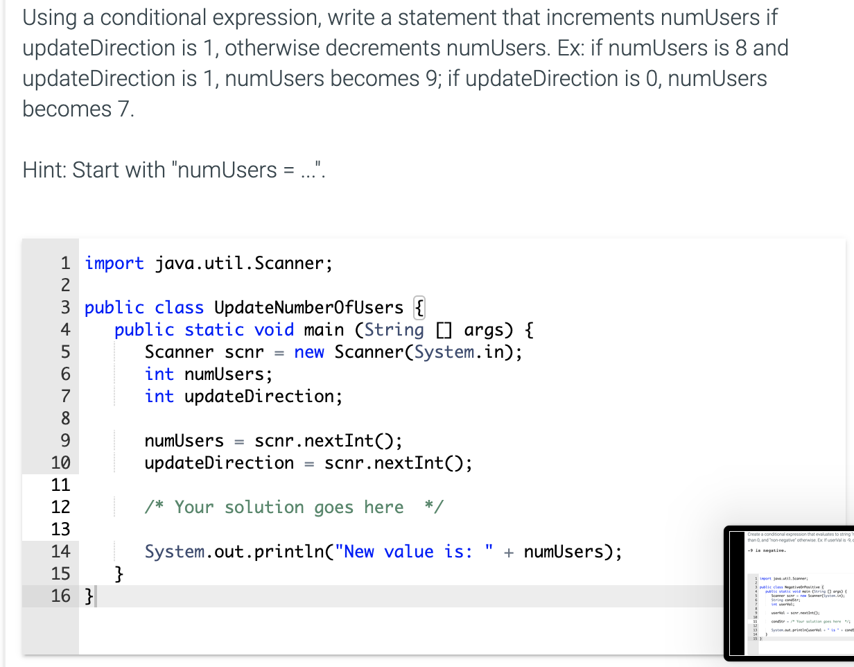 Using a conditional expression, write a statement that increments numUsers if
updateDirection is 1, otherwise decrements numUsers. Ex: if numUsers is 8 and
updateDirection is 1, numUsers becomes 9; if updateDirection is 0, numUsers
becomes 7.
Hint: Start with "numUsers = ..".
1 import java.util.Scanner;
2
3 public class UpdateNumber0fUsers {
public static void main (String [] args) {
Scanner scnr = new Scanner(System.in);
int numUsers;
int updateDirection;
4
7
8
9.
numUsers
scnr.nextInt();
%3D
10
updateDirection
scnr.nextInt(();
%3D
11
12
/* Your solution goes here */
13
Create a conditional expre
and non negative otherwi
System.out.println("New value is:
}
+ numUsers);
%3D
14
is negative.
15
import je.util.Scanner
16 }
