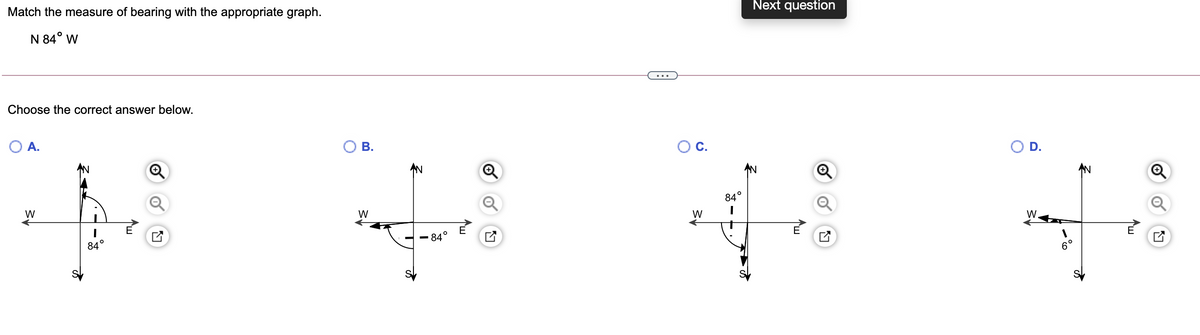 Match the measure of bearing with the appropriate graph.
Next question
N 84° w
Choose the correct answer below.
O A.
В.
Ос.
D.
AN
AN
AN
W
84°
W
W
W.
84°
84
