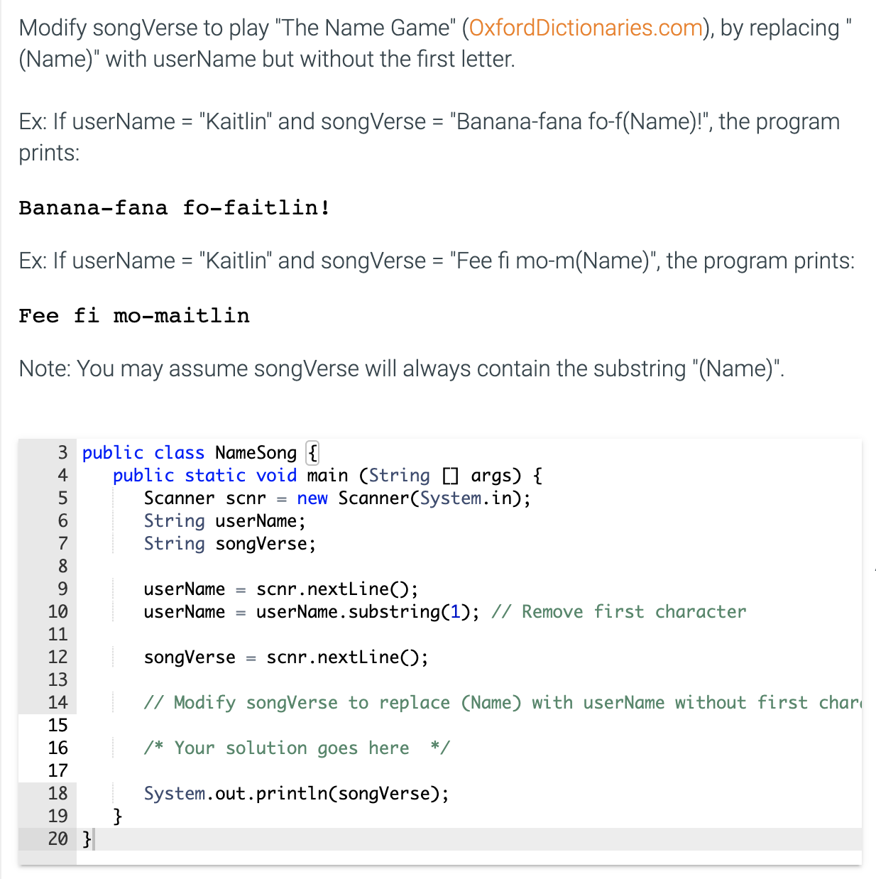 Modify songVerse to play "The Name Game" (OxfordDictionaries.com), by replacing "
(Name)" with userName but without the first letter.
Ex: If userName = "Kaitlin" and songVerse = "Banana-fana fo-f(Name)!", the program
prints:
Banana-fana fo-faitlin!
Ex: If userName = "Kaitlin" and songVerse = "Fee fi mo-m(Name)", the program prints:
%3D
%3D
Fee fi mo-maitlin
Note: You may assume songVerse will always contain the substring "(Name)".
3 public class NameSong {
public static void main (String [] args) {
Scanner scnr = new Scanner(System.in);
String userName;
String songVerse;
4
6.
7
8
9.
scnr.nextLine();
userName.substring(1); // Remove first character
userName =
10
userName =
11
12
songVerse
scnr.nextLine();
13
14
// Modify songVerse to replace (Name) with userName without first chari
15
16
/* Your solution goes here
*/
17
System.out.println(songVerse);
}
18
19
20 }
