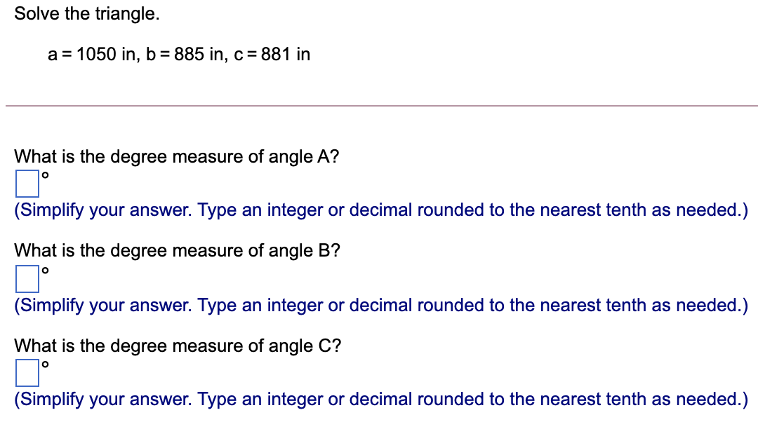 Solve the triangle.
a = 1050 in, b = 885 in, c = 881 in
What is the degree measure of angle A?
(Simplify your answer. Type an integer or decimal rounded to the nearest tenth as needed.)
What is the degree measure of angle B?
(Simplify your answer. Type an integer or decimal rounded to the nearest tenth as needed.)
What is the degree measure of angle C?
(Simplify your answer. Type an integer or decimal rounded to the nearest tenth as needed.)
