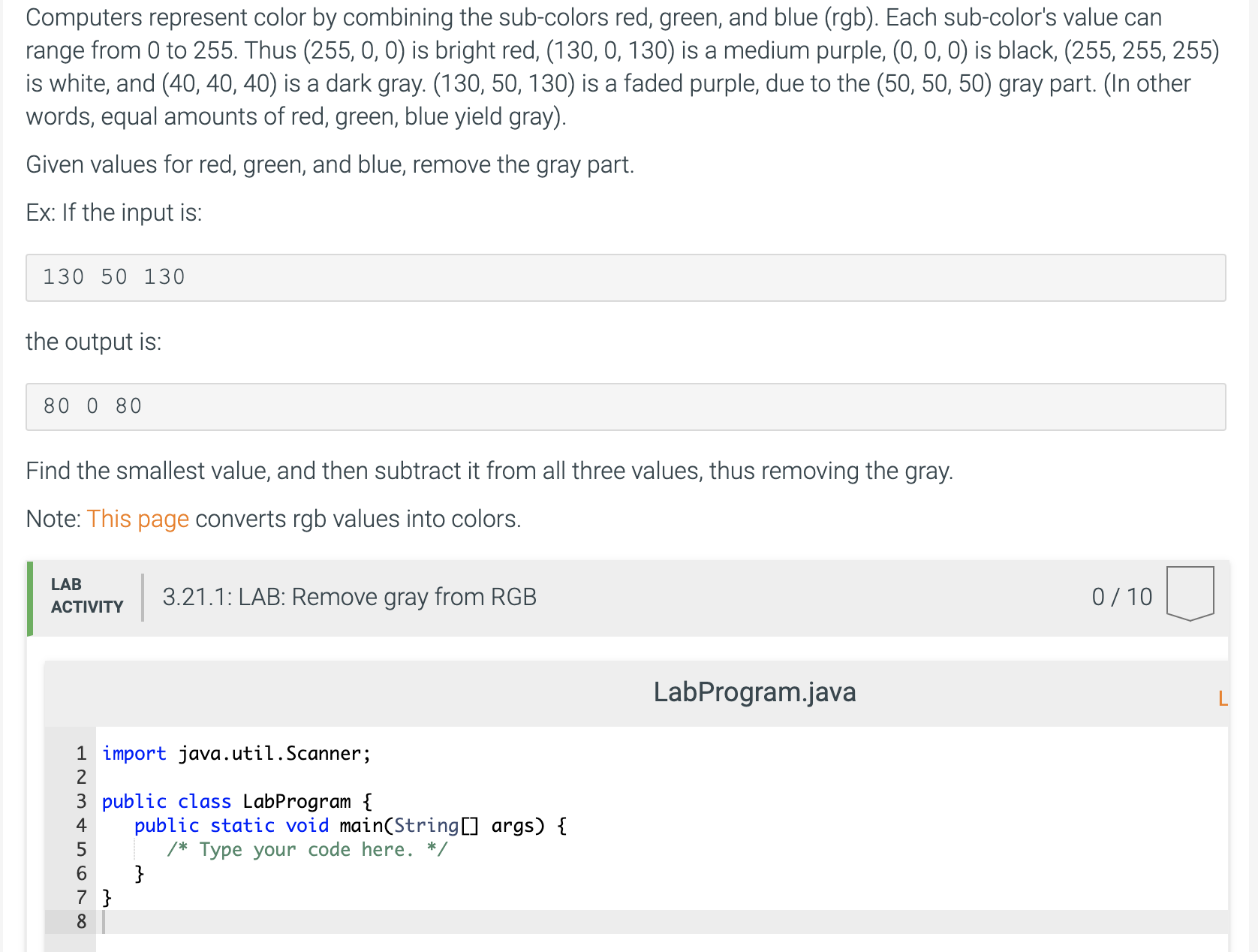 Computers represent color by combining the sub-colors red, green, and blue (rgb). Each sub-color's value can
range from 0 to 255. Thus (255, 0, 0) is bright red, (130, 0, 130) is a medium purple, (0, 0, 0) is black, (255, 255, 255)
is white, and (40, 40, 40) is a dark gray. (130, 50, 130) is a faded purple, due to the (50, 50, 50) gray part. (In other
words, equal amounts of red, green, blue yield gray).
Given values for red, green, and blue, remove the gray part.
Ex: If the input is:
130 50 130
the output is:
80 0 80
Find the smallest value, and then subtract it from all three values, thus removing the gray.
Note: This page converts rgb values into colors.
LAB
3.21.1: LAB: Remove gray from RGB
0/10
ACTIVITY
LabProgram.java
1 import java.util.Scanner;
2
3 public class LabProgram {
public static void main(String[] args) {
4
Type your code here. */
7 }
8
