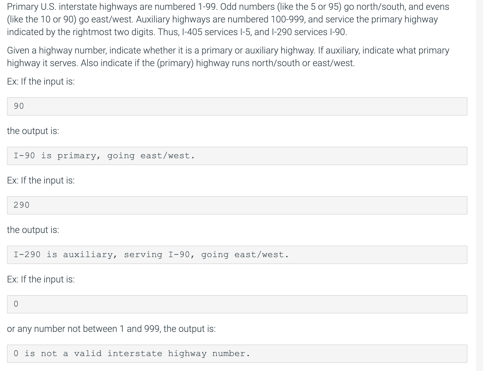Primary U.S. interstate highways are numbered 1-99. Odd numbers (like the 5 or 95) go north/south, and evens
(like the 10 or 90) go east/west. Auxiliary highways are numbered 100-999, and service the primary highway
indicated by the rightmost two digits. Thus, l-405 services l-5, and l-290 services l-90.
Given a highway number, indicate whether it is a primary or auxiliary highway. If auxiliary, indicate what primary
highway it serves. Also indicate if the (primary) highway runs north/south or east/west.
Ex: If the input is:
90
the output is:
I-90 is primary, going east/west.
Ex: If the input is:
290
the output is:
I-290 is auxiliary, serving I-90, going east/west.
Ex: If the input is:
or any number not between 1 and 999, the output is:
0 is not a valid interstate highway number.
