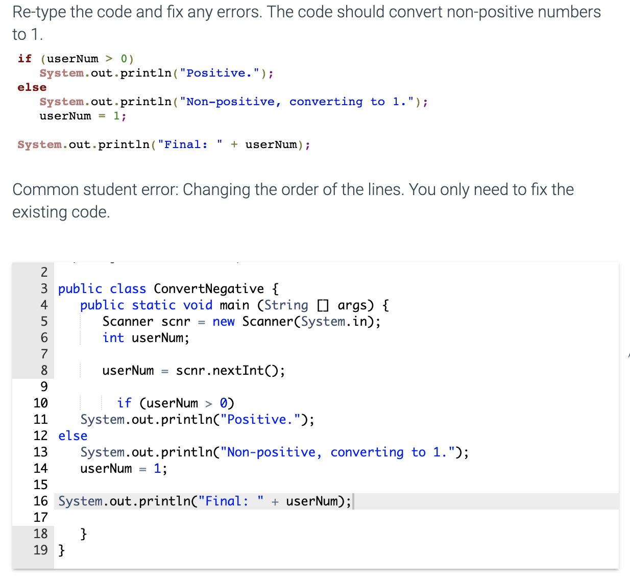 Re-type the code and fix any errors. The code should convert non-positive numbers
to 1.
if (userNum > 0)
System.out. println("Positive.");
else
System.out.println("Non-positive, converting to 1.");
userNum = 1;
+ userNum);
%3D
System.out.println("Final:
Common student error: Changing the order of the lines. You only need to fix the
existing code.
2
3 public class ConvertNegative {
public static void main (String [] args) {
Scanner scnr = new Scanner(System.in);
int userNum;
4
7
8
userNum =
scnr.nextInt();
9.
if (userNum > 0)
System.out.println("Positive.");
10
11
12 else
13
System.out.println("Non-positive, converting to 1.");
userNum =
14
1;
15
16 System.out.println("Final:
+ userNum);
17
18
}
19 }
