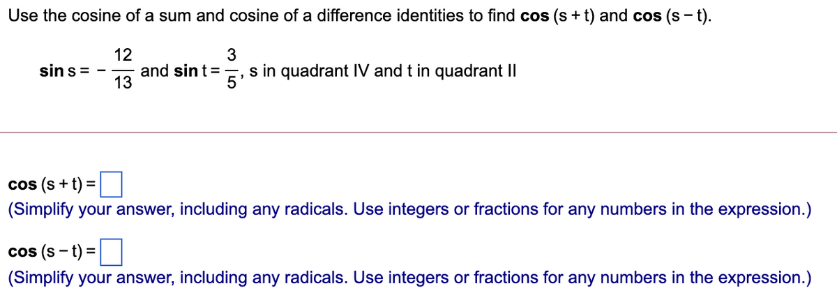 Use the cosine of a sum and cosine of a difference identities to find cos (s+ t) and cos (s- t).
12
3
sin s =
and sint==, s in quadrant IV and t in quadrant II
13
cos (s +t) =
(Simplify your answer, including any radicals. Use integers or fractions for any numbers in the expression.)
cos (s - t) =
(Simplify your answer, including any radicals. Use integers or fractions for any numbers in the expression.)
