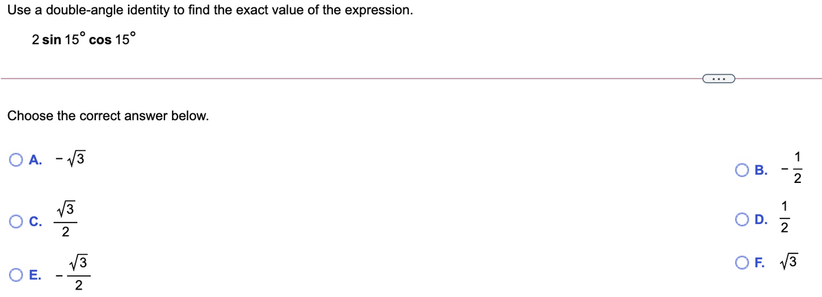 Use a double-angle identity to find the exact value of the expression.
2 sin 15° cos 15°
Choose the correct answer below.
O A. - V3
1
ОВ.
2
1
Oc.
2
O D.
2
V3
OE.
F. V3
2
