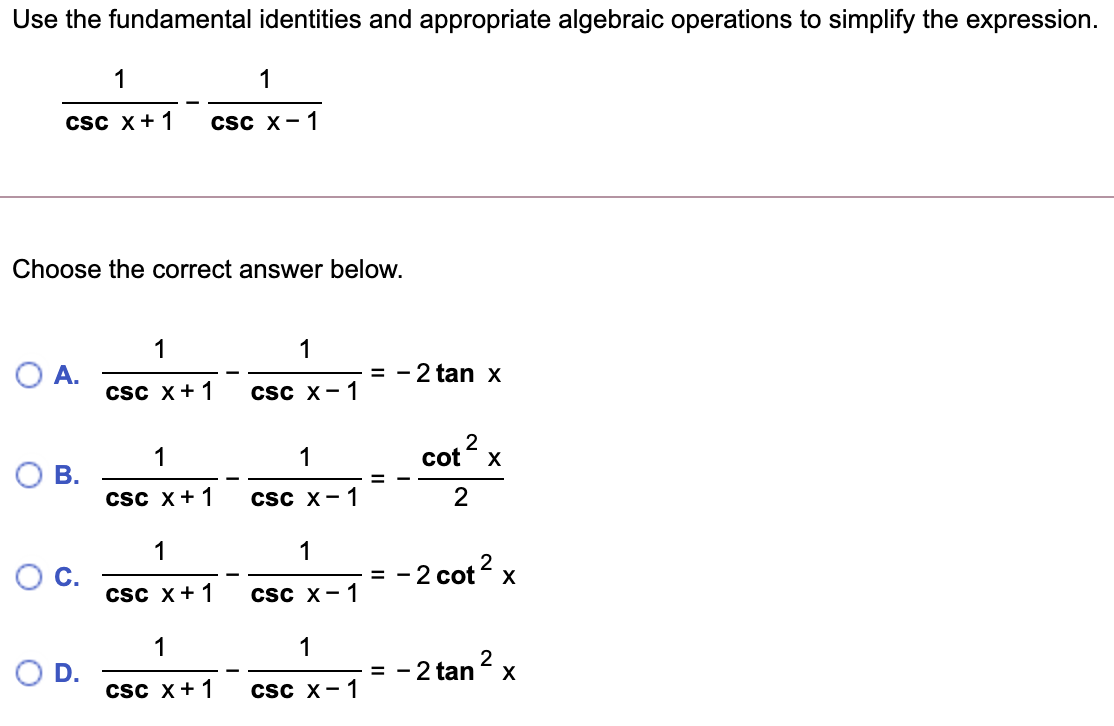 Use the fundamental identities and appropriate algebraic operations to simplify the expression.
1
1
csc x+1
Csc x-1
Choose the correct answer below.
1
1
= - 2 tan X
A.
csc x+1
csc x-1
1
1
2
cot x
OB.
Csc x+1
Csc x-1
2
1
1
C.
-2 cot? x
=
csc X+1
csc x-1
1
1
= - 2 tan x
D.
csc x+1
Csc x-1
