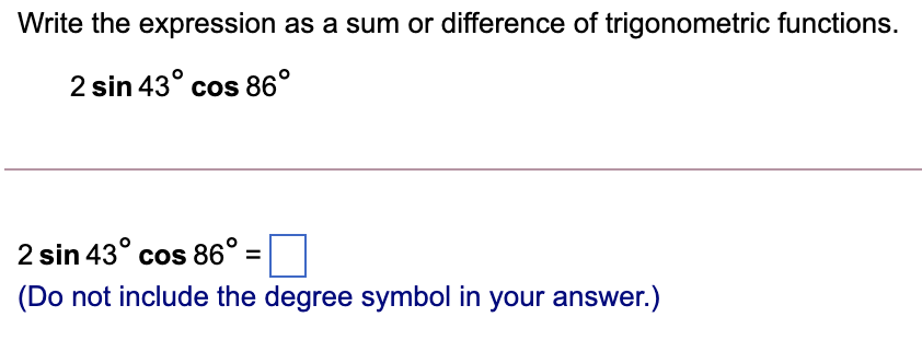 Write the expression as a sum or difference of trigonometric functions.
2 sin 43° cos 86°
2 sin 43° cos 86° =
(Do not include the degree symbol in your answer.)
