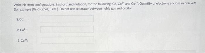 Write electron configurations, in shorthand notation, for the following: Co, Co²+ and Co³. Quantity of electrons enclose in brackets
(for example [Xe]6s(2)5d(3) etc.). Do not use separator between noble gas and orbital.
1. Co:
2. Co²
3. Co³;