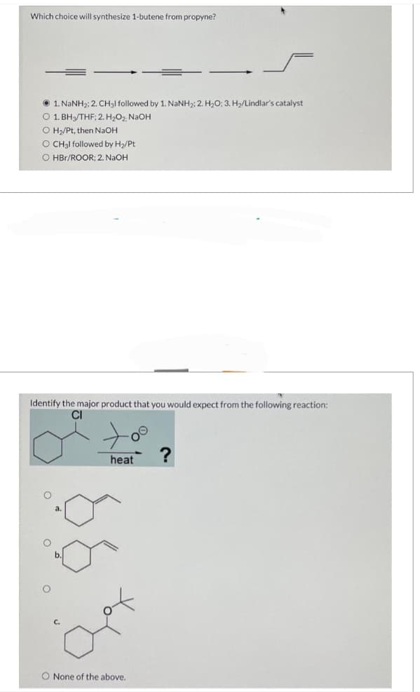 Which choice will synthesize 1-butene from propyne?
1. NaNH₂; 2. CH3l followed by 1. NaNH₂; 2. H₂O; 3. H₂/Lindlar's catalyst
O 1. BH3/THF; 2. H₂O₂, NaOH
O H₂/Pt, then NaOH
O CH3l followed by H₂/Pt
O HBr/ROOR; 2. NaOH
Identify the major product that you would expect from the following reaction:
O
heat
O None of the above.
?