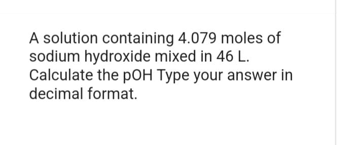 A solution containing 4.079 moles of
sodium hydroxide mixed in 46 L.
Calculate the pOH Type your answer in
decimal format.