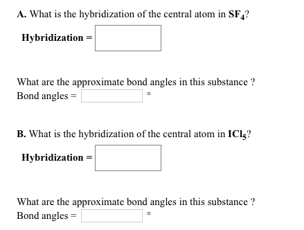 A. What is the hybridization of the central atom in SF4?
Hybridization =
What are the approximate bond angles in this substance ?
Bond angles =
B. What is the hybridization of the central atom in ICI-?
Hybridization =
What are the approximate bond angles in this substance ?
Bond angles =