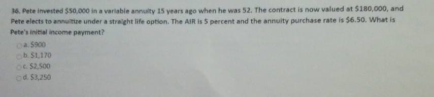 36. Pete invested $50,000 in a variable annuity 15 years ago when he was 52. The contract is now valued at $180,000, and
Pete elects to annuitize under a straight life option. The AIR is 5 percent and the annuity purchase rate is $6.50. What is
Pete's initial income payment?
Ⓒa. $900
b. $1,170
OC $2,500
Ⓒd. $3,250