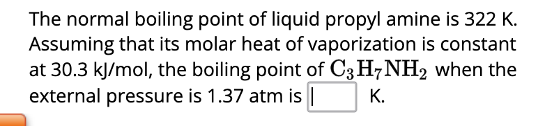 The normal boiling point of liquid propyl amine is 322 K.
Assuming that its molar heat of vaporization is constant
at 30.3 kJ/mol, the boiling point of C3H7NH2 when the
external pressure is 1.37 atm is |
K.