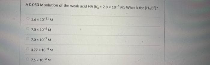 A 0.050 M solution of the weak acid HA (K,- 2.8 x 10-6 M). What is the [H3O¹]?
2.6 × 10-11 M
X
7.0 × 108 M
7.0 × 107 M
3.77 × 10-4 M
7.5 × 10-³ M