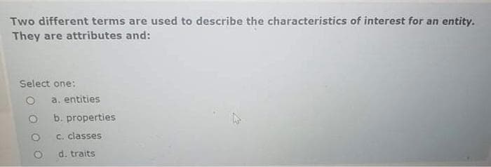 Two different terms are used to describe the characteristics of interest for an entity.
They are attributes and:
Select one:
O a. entities
O
b. properties
c. classes
d. traits