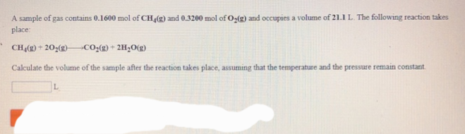 4
A sample of gas contains 0.1600 mol of CH4(g) and 0.3200 mol of O2(g) and occupies a volume of 21.1 L. The following reaction takes
place:
CH₂(g) +20₂(g) -CO₂(g) + 2H₂O(g)
Calculate the volume of the sample after the reaction takes place, assuming that the temperature and the pressure remain constant.