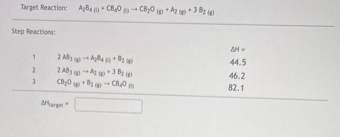 Target Reaction:
Step Reactions:
1
2
3
AHtarget"
A₂B4 (1) + CB40 (1)
2 AB3 (g) → A2B4 (1) + B2 (g)
-
2 AB3 (g) → A2 (g) + 3 B2 (g)
CB₂O(g) + B2 (8)
+ CBAO (\)
1
-
1
CB₂0 (g) + A2 (g) + 3 B2 (g)
ΔΗ =
44.5
46.2
82.1