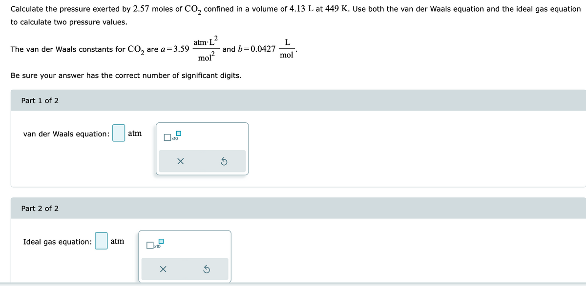 Calculate the pressure exerted by 2.57 moles of CO₂ confined in a volume of 4.13 L at 449 K. Use both the van der Waals equation and the ideal gas equation
to calculate two pressure values.
atm L
mol²
Be sure your answer has the correct number of significant digits.
The van der Waals constants for CO₂ are a=3.59
Part 1 of 2
van der Waals equation: atm
Part 2 of 2
Ideal gas equation: atm
x10
X
x10
X
2
S
and b=0.0427
Ś
L
mol