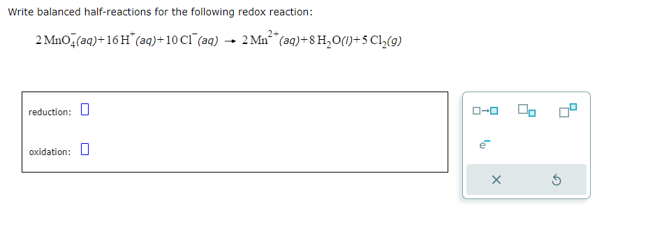 Write balanced half-reactions for the following redox reaction:
2+
2 MnO4(aq) + 16 H* (aq) + 10 C1 (aq) → 2 Mn(aq) +8 H₂O(1)+5 Cl₂(g)
reduction:
oxidation:
ローロ
e
X
5