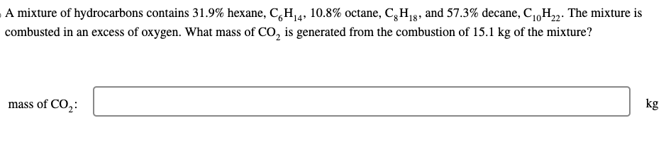 A mixture of hydrocarbons contains 31.9% hexane, C6H₁4, 10.8% octane, Cg H₁8, and 57.3% decane, C10H₂2. The mixture is
combusted in an excess of oxygen. What mass of CO₂ is generated from the combustion of 15.1 kg of the mixture?
mass of CO₂:
kg