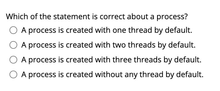Which of the statement is correct about a process?
O A process is created with one thread by default.
A process is created with two threads by default.
A process is created with three threads by default.
A process is created without any thread by default.