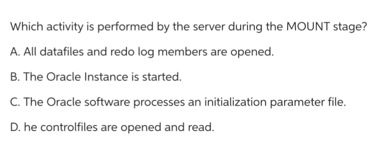 Which activity is performed by the server during the MOUNT stage?
A. All datafiles and redo log members are opened.
B. The Oracle Instance is started.
C. The Oracle software processes an initialization parameter file.
D. he controlfiles are opened and read.