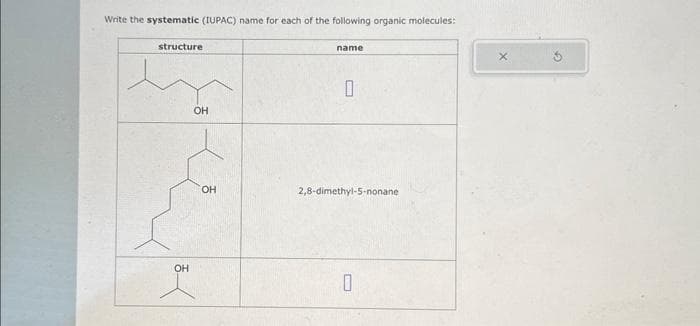 Write the systematic (IUPAC) name for each of the following organic molecules:
structure
OH
OH
OH
name
0
2,8-dimethyl-5-nonane.
0