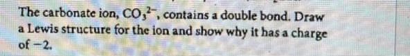 The carbonate ion, CO,2, contains a double bond. Draw
a Lewis structure for the ion and show why it has a charge
of -2.