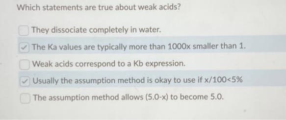 Which statements are true about weak acids?
They dissociate completely in water.
The Ka values are typically more than 1000x smaller than 1.
Weak acids correspond to a Kb expression.
Usually the assumption method is okay to use if x/100<5%
The assumption method allows (5.0-x) to become 5.0.