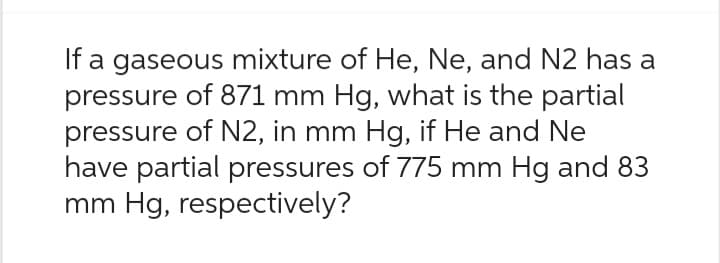 If a gaseous mixture of He, Ne, and N2 has a
pressure of 871 mm Hg, what is the partial
pressure of N2, in mm Hg, if He and Ne
have partial pressures of 775 mm Hg and 83
mm Hg, respectively?
