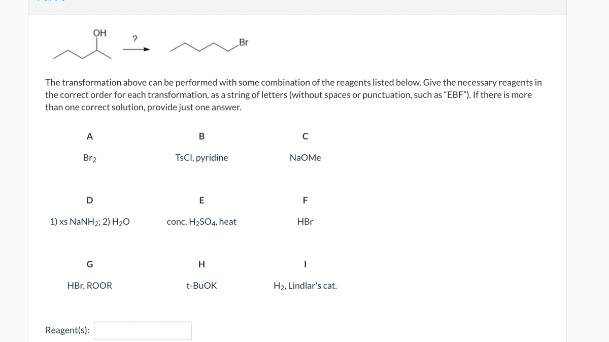 OH
A
The transformation above can be performed with some combination of the reagents listed below. Give the necessary reagents in
the correct order for each transformation, as a string of letters (without spaces or punctuation, such as "EBF"). If there is more
than one correct solution, provide just one answer.
Br2
D
1) xs NaNH2; 2) H2O
G
HBr, ROOR
Reagent(s):
2
B
TsCl, pyridine
E
conc. H₂SO4, heat
H
Br
t-BuOK
C
NaOMe
F
HBr
1
H2, Lindlar's cat.