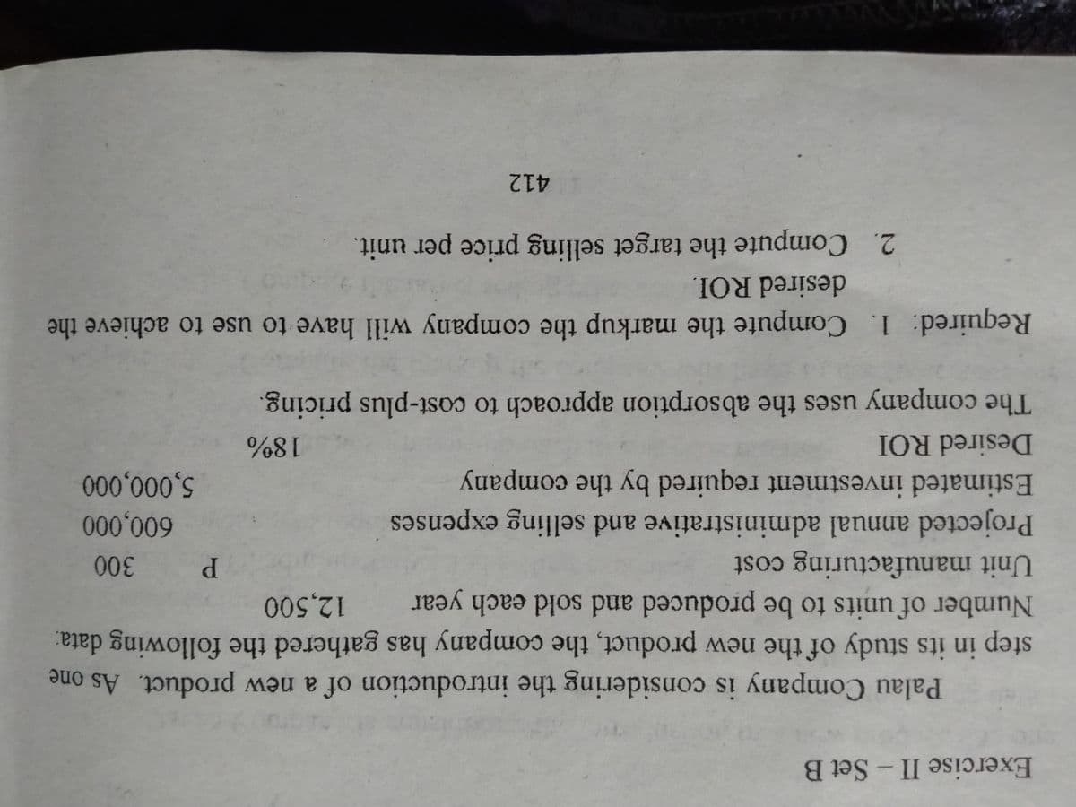 Exercise II-Set B
Palau Company is considering the introduction of a new product. As one
Number of units to be produced and sold each
step in its study of the new product, the company has gathered the following data:
year
12,500
Unit manufacturing cost
Projected annual administrative and selling expenses
Estimated investment required by the company
P.
600,000
5,000,000
18%
The company uses the absorption approach to cast-plus pricing.
Desired ROI
Required: 1. Compute the markup the company will have to use to achieve the
desired ROI.
2. Compute the target selling price per unit.
412
