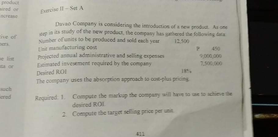 product
sired or
Exercise II- Set A
increase
Davao Company is considering the introduction of a new product. As one
in its study of the new product, the company has gathered the following data
step
Number of units to be produced and sold each year
Unit manufacturing cost
Projected annual administrative and selling expenses
Estimated investment required by the company
tive of
ners.
12,500
P.
450
9,000,000
e list
ta or
7,500,000
Desired ROI
18%
The company uses the absorption approach to cost-plus pricing
such
ered
Required: 1. Compute the markup the company will have to use to achieve the
desired ROI
2. Compute the target selling price per unit
411
