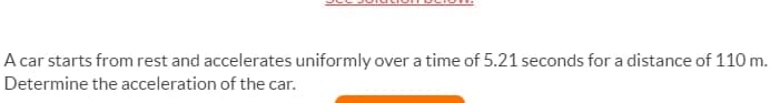 A car starts from rest and accelerates uniformly over a time of 5.21 seconds for a distance of 110 m.
Determine the acceleration of the car.
