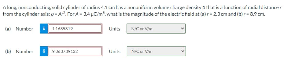 A long, nonconducting, solid cylinder of radius 4.1 cm has a nonuniform volume charge density p that is a function of radial distance r
from the cylinder axis: p= Ar². For A = 3.4 µC/m³, what is the magnitude of the electric field at (a) r = 2.3 cm and (b) r = 8.9 cm.
(a) Number i 1.1685819
(b) Number
9.063739132
Units
Units
N/C or V/m
N/C or V/m