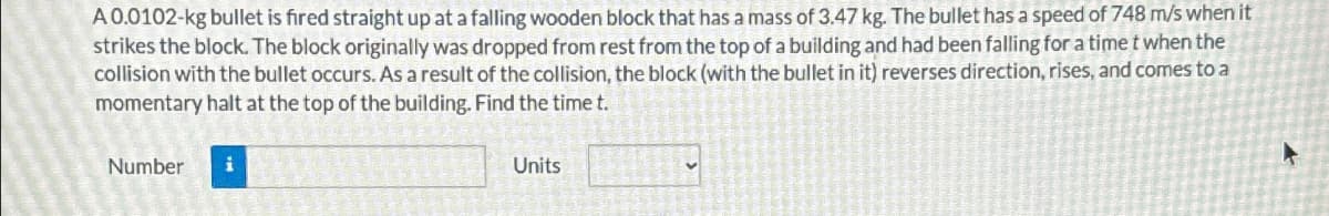 A 0.0102-kg bullet is fired straight up at a falling wooden block that has a mass of 3.47 kg. The bullet has a speed of 748 m/s when it
strikes the block. The block originally was dropped from rest from the top of a building and had been falling for a time t when the
collision with the bullet occurs. As a result of the collision, the block (with the bullet in it) reverses direction, rises, and comes to a
momentary halt at the top of the building. Find the time t.
Number i
Units