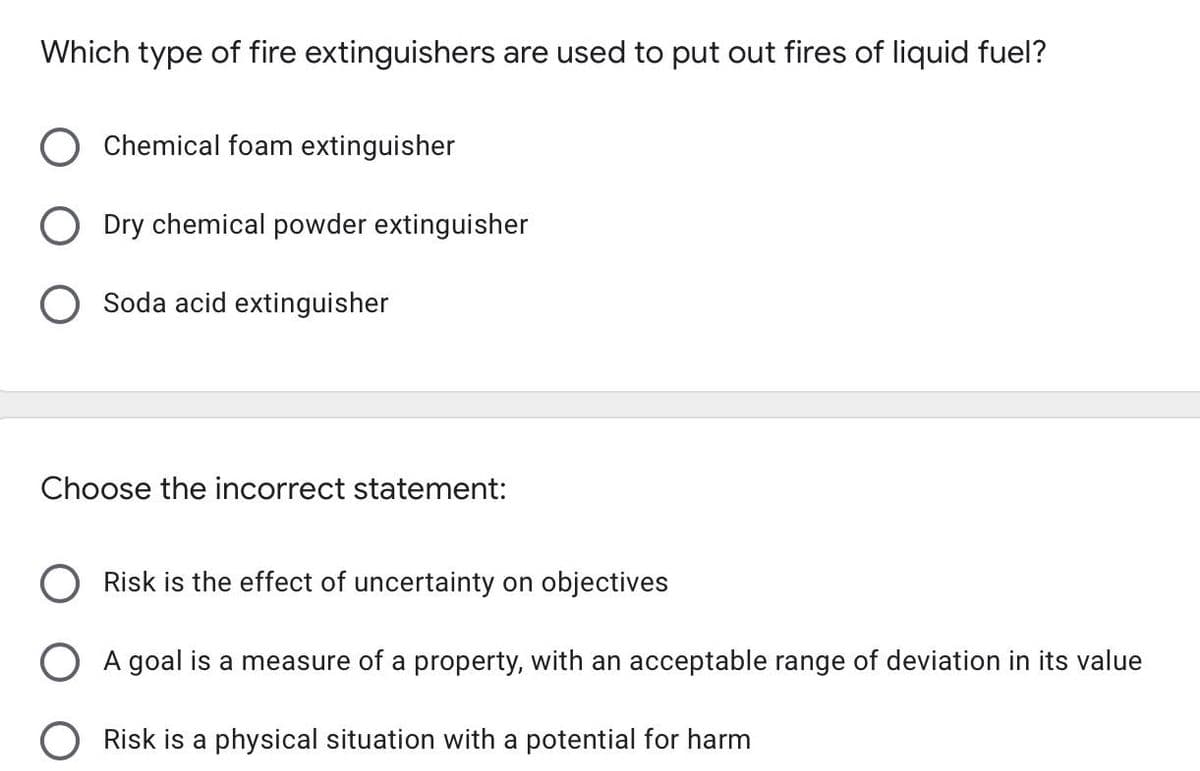 Which type of fire extinguishers are used to put out fires of liquid fuel?
Chemical foam extinguisher
Dry chemical powder extinguisher
O Soda acid extinguisher
Choose the incorrect statement:
Risk is the effect of uncertainty on objectives
O A goal is a measure of a property, with an acceptable range of deviation in its value
O Risk is a physical situation with a potential for harm