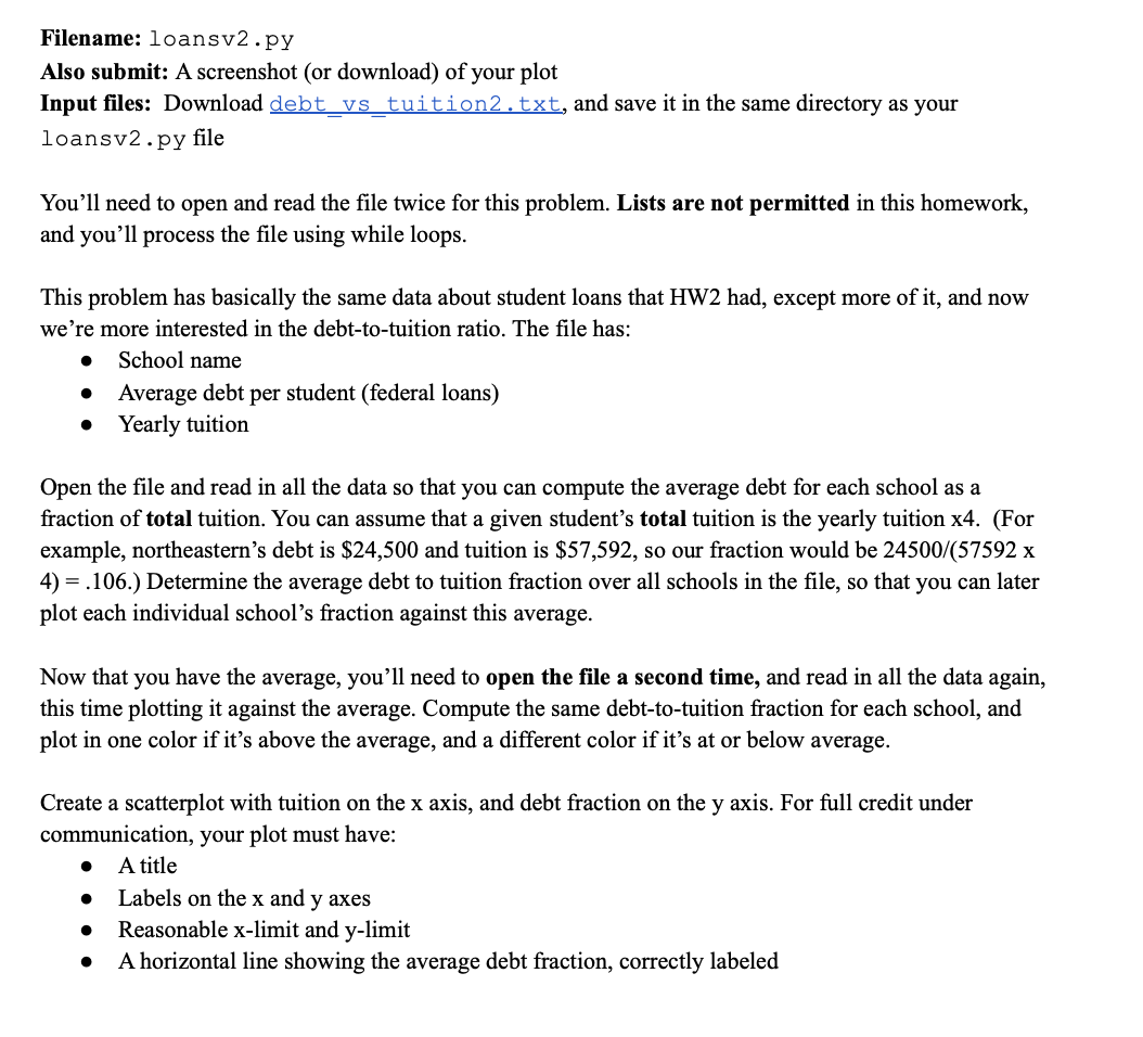 Filename: loansv2.py
Also submit: A screenshot (or download) of your plot
Input files: Download debt_vs_tuition2.txt, and save it in the same directory as your
loansv2.py file
You'll need to open and read the file twice for this problem. Lists are not permitted in this homework,
and you'll process the file using while loops.
This problem has basically the same data about student loans that HW2 had, except more of it, and now
we're more interested in the debt-to-tuition ratio. The file has:
● School name
Average debt per student (federal loans)
Yearly tuition
●
●
Open the file and read in all the data so that you can compute the average debt for each school as a
fraction of total tuition. You can assume that a given student's total tuition is the yearly tuition x4. (For
example, northeastern's debt is $24,500 and tuition is $57,592, so our fraction would be 24500/(57592 x
4) = .106.) Determine the average debt to tuition fraction over all schools in the file, so that you can later
plot each individual school's fraction against this average.
Now that you have the average, you'll need to open the file a second time, and read in all the data again,
this time plotting it against the average. Compute the same debt-to-tuition fraction for each school, and
plot in one color if it's above the average, and a different color if it's at or below average.
Create a scatterplot with tuition on the x axis, and debt fraction on the y axis. For full credit under
communication, your plot must have:
A title
●
Labels on the x and y axes
Reasonable x-limit and y-limit
A horizontal line showing the average debt fraction, correctly labeled