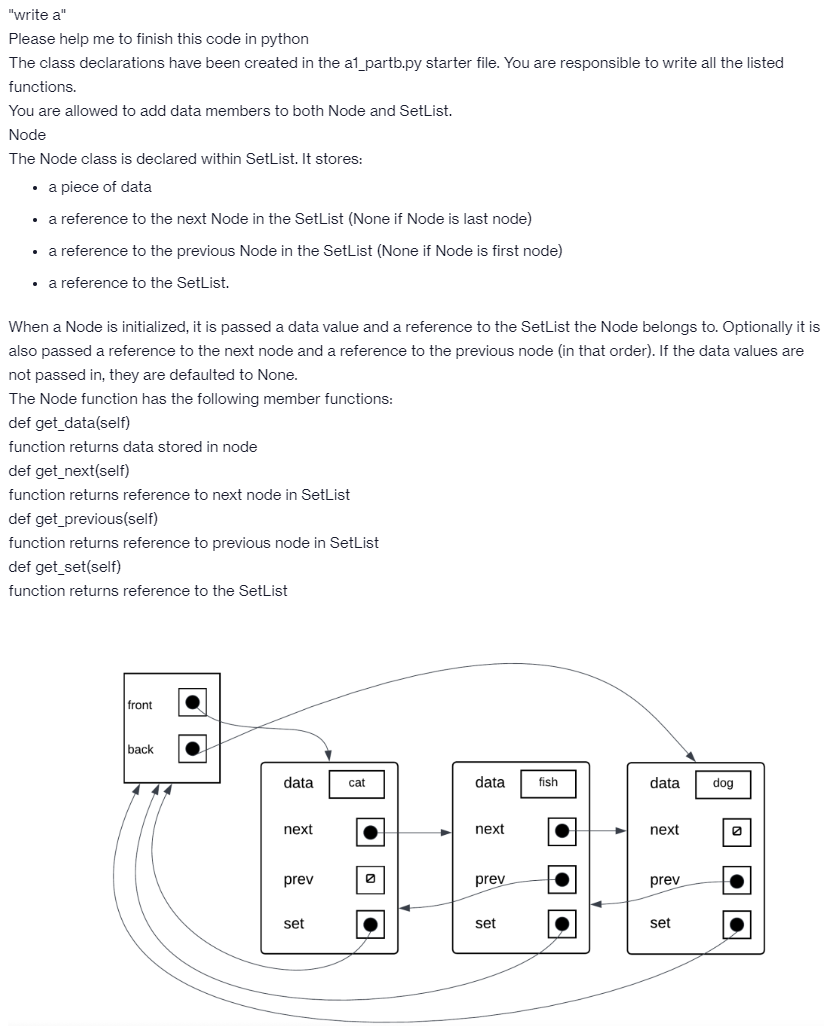 "write a"
Please help me to finish this code in python
The class declarations have been created in the a1_partb.py starter file. You are responsible to write all the listed
functions.
You are allowed to add data members to both Node and SetList.
Node
The Node class is declared within SetList. It stores:
• a piece of data
• a reference to the next Node in the SetList (None if Node is last node)
• a reference to the previous Node in the SetList (None if Node is first node)
• a reference to the SetList.
When a Node is initialized, it is passed a data value and a reference to the Setlist the Node belongs to. Optionally it is
also passed a reference to the next node and a reference to the previous node (in that order). If the data values are
not passed in, they are defaulted to None.
The Node function has the following member functions:
def get_data(self)
function returns data stored in node
def get_next(self)
function returns reference to next node in SetList
def get_previous(self)
function returns reference to previous node in SetList
def get_set(self)
function returns reference to the SetList
front
back
444
data
next
prev
set
cat
data
next
prev
set
fish
·
4
data
next
prev
set
dog