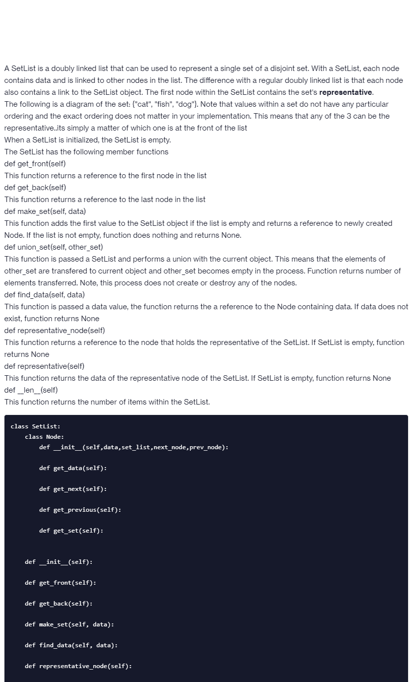 A SetList is a doubly linked list that can be used to represent a single set of a disjoint set. With a SetList, each node
contains data and is linked to other nodes in the list. The difference with a regular doubly linked list is that each node
also contains a link to the SetList object. The first node within the SetList contains the set's representative.
The following is a diagram of the set: {"cat", "fish", "dog"}. Note that values within a set do not have any particular
ordering and the exact ordering does not matter in your implementation. This means that any of the 3 can be the
representative..its simply a matter of which one is at the front of the list
When a SetList is initialized, the SetList is empty.
The SetList has the following member functions
def get_front(self)
This function returns a reference to the first node in the list
def get_back(self)
This function returns a reference to the last node in the list
def make_set(self, data)
This function adds the first value to the SetList object if the list is empty and returns a reference to newly created
Node. If the list is not empty, function does nothing and returns None.
def union_set(self, other_set)
This function is passed a SetList and performs a union with the current object. This means that the elements of
other_set are transfered to current object and other set becomes empty in the process. Function returns number of
elements transferred. Note, this process does not create or destroy any of the nodes.
def find_data(self, data)
This function is passed a data value, the function returns the a reference to the Node containing data. If data does not
exist, function returns None
def representative_node(self)
This function returns a reference to the node that holds the representative of the SetList. If SetList is empty, function
returns None
def representative(self)
This function returns the data of the representative node of the SetList. If SetList is empty, function returns None
def_len_(self)
This function returns the number of items within the SetList.
class Setlist:
class Node:
def __init__(self,data,set_list, next_node, prev_node):
def get_data(self):
def get_next(self):
def get_previous(self):
def get_set(self):
def __init__(self):
def get_front (self):
def get back(self):
def make_set(self, data):
def find_data(self, data):
def representative_node (self):