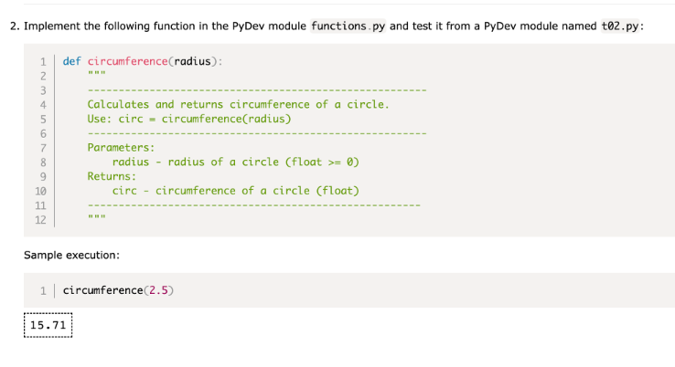 2. Implement the following function in the PyDev module functions.py and test it from a PyDev module named t02.py:
def circumference (radius):
RES 600 NOSA WNE
2
3
4
8
9
10
11
12
Calculates and returns circumference of a circle.
Use: circ circumference(radius)
Parameters:
15.71
radius - radius of a circle (float >= 0)
Returns:
circ circumference of a circle (float)
Sample execution:
1 circumference (2.5)