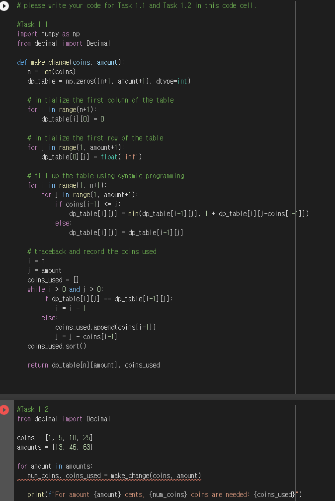 #please write your code for Task 1.1 and Task 1.2 in this code cell.
#Task 1.1
import numpy as np.
from decimal import Decimal
def make change(coins, amount):
n = len(coins)
dp_table = np.zeros((n+1, amount+1), dtype=int)
#initialize the first column of the table.
for i in range(n+1):
dp_table[i][0] = 0
#initialize the first row of the table
for j in range(1, amount+1):
dp_table[0][j] = float('inf')
# fill up the table using dynamic programming
for i in range(1, n+1):
for j in range(1, amount+1):
if coins[i-1] <= }}
dp_table[i][j] = min(dp_table[i-1] [j], 1 + dp_table[i][j-coins[i-1]])
dp_table[i][j] = dp_table[i-1][j]
else:
#traceback and record the coins used
i = n
j = amount
coins_used= []
while i > 0 and j > 0:
if dp_table[i][j] == dp_table[i-1] [j]:
| = | − 1
else:
coins used.append(coins[i-1])
J = j - coins[i-1]
coins_used. sort()
return_dp_table[n] [amount], coins_used
#Task 1.2
from decimal import Decimal
coins = [1, 5, 10, 25]
amounts [13, 46, 63]
for amount in amounts:
num_coins, coins_used = make change(coins, amount)
print (f"For amount {amount} cents, {num_coins) coins are needed: {coins_used}")