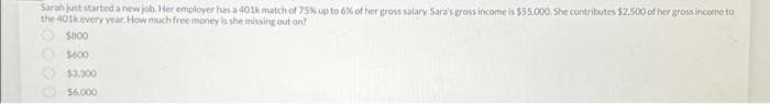 Sarah just started a new job. Her employer has a 401k match of 75% up to 6% of her gross salary Sara's gross income is $55,000. She contributes $2.500 of her gross income to
the 401k every year. How much free money is she missing out on?
$800
$600
$3,000
$6.000