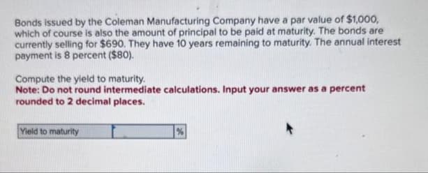 Bonds issued by the Coleman Manufacturing Company have a par value of $1,000,
which of course is also the amount of principal to be paid at maturity. The bonds are
currently selling for $690. They have 10 years remaining to maturity. The annual interest
payment is 8 percent ($80).
Compute the yield to maturity.
Note: Do not round intermediate calculations. Input your answer as a percent
rounded to 2 decimal places.
Yield to maturity
%